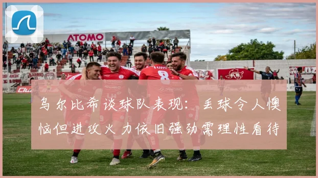 乌尔比希谈球队表现：丢球令人懊恼但进攻火力依旧强劲需理性看待