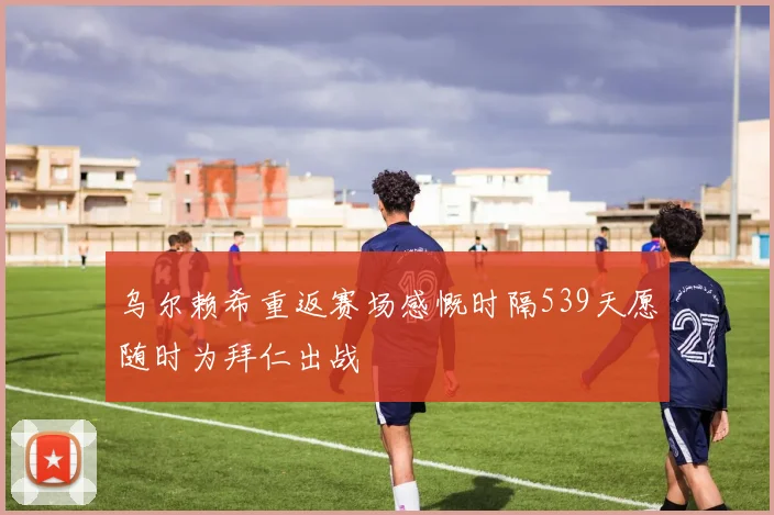 乌尔赖希重返赛场感慨时隔539天愿随时为拜仁出战