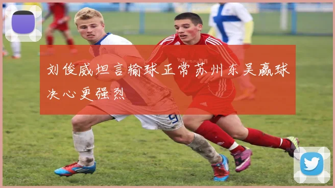 刘俊威坦言输球正常苏州东吴赢球决心更强烈