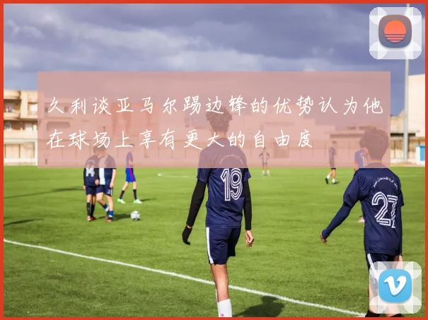 久利谈亚马尔踢边锋的优势认为他在球场上享有更大的自由度