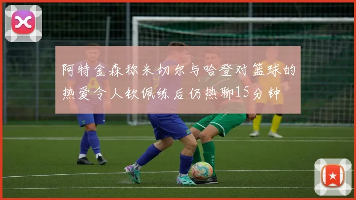 阿特金森称米切尔与哈登对篮球的热爱令人钦佩练后仍热聊15分钟