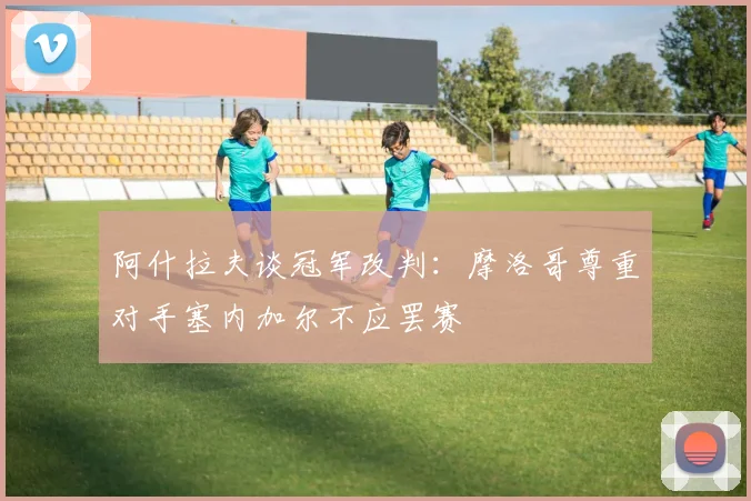 阿什拉夫谈冠军改判：摩洛哥尊重对手塞内加尔不应罢赛