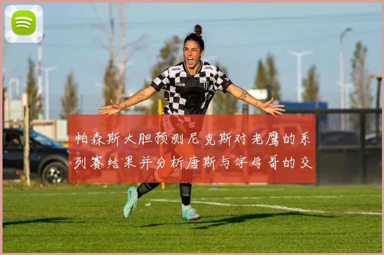 帕森斯大胆预测尼克斯对老鹰的系列赛结果并分析唐斯与字母哥的交易可能性