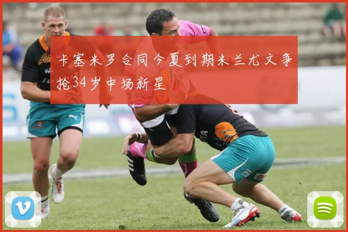 卡塞米罗合同今夏到期米兰尤文争抢34岁中场新星